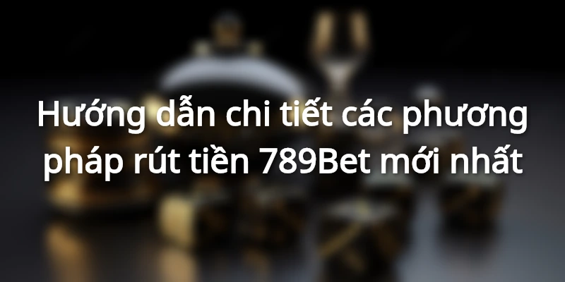 Hướng dẫn chi tiết các phương pháp rút tiền 789Bet mới nhất