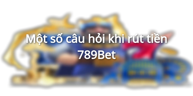 Một số câu hỏi khi rút tiền 789Bet
