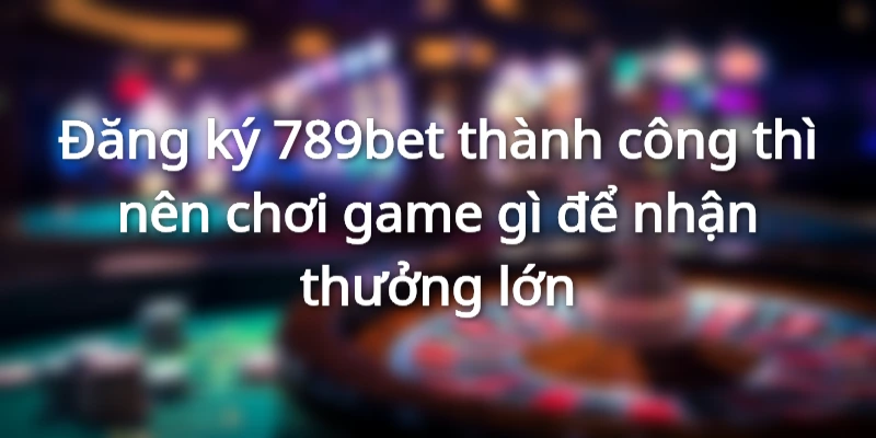 Đăng ký 789et thành công thì nên chơi game gì để nhận thưởng lớn